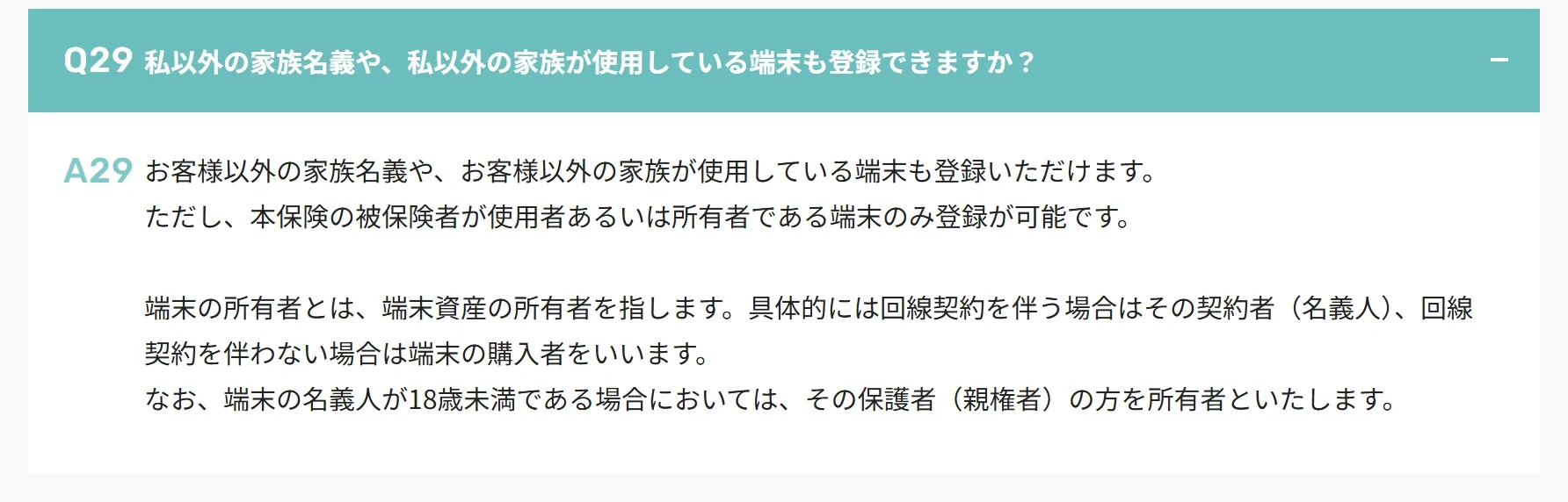 モバイル保険の公式サイトのよくあるご質問。家族名義や家族が使う端末も登録できるが、被保険者が使用者あるいは所有者である端末に限り、所有者は回線の契約者(名義人)、回線のない端末は購入者、名義人が18歳未満なら保護者(親権者)と書かれている